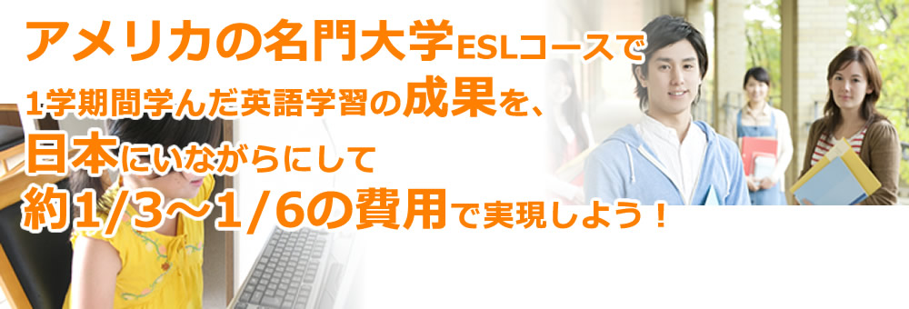 アメリカの名門大学ESLコースで1学期間学んだ英語学習の成果を、日本にいながらにして約1/3～1/6の費用で実現しよう！